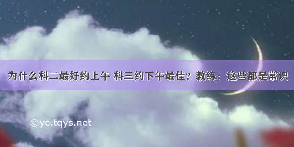 为什么科二最好约上午 科三约下午最佳？教练：这些都是常识