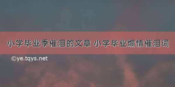 小学毕业季催泪的文章 小学毕业煽情催泪词