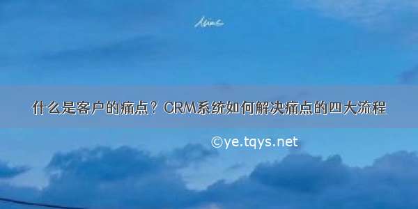 什么是客户的痛点？CRM系统如何解决痛点的四大流程