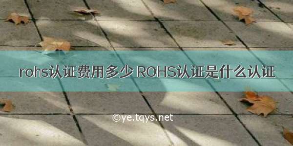 rohs认证费用多少 ROHS认证是什么认证