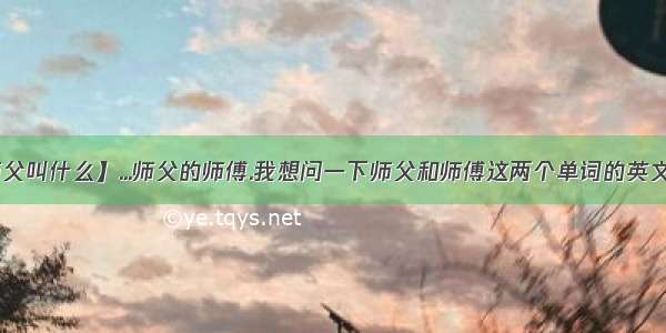 【师父的师父叫什么】...师父的师傅.我想问一下师父和师傅这两个单词的英文分别是什么