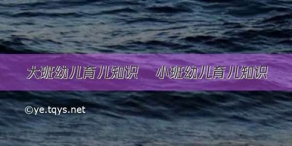 大班幼儿育儿知识	小班幼儿育儿知识