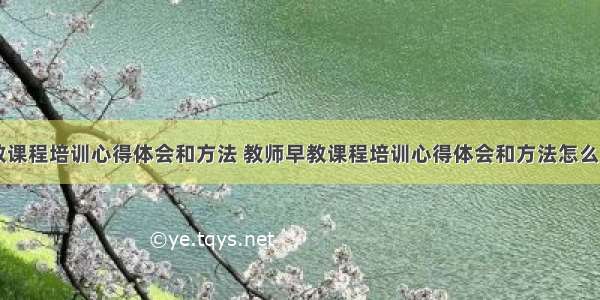 教师早教课程培训心得体会和方法 教师早教课程培训心得体会和方法怎么写(九篇)