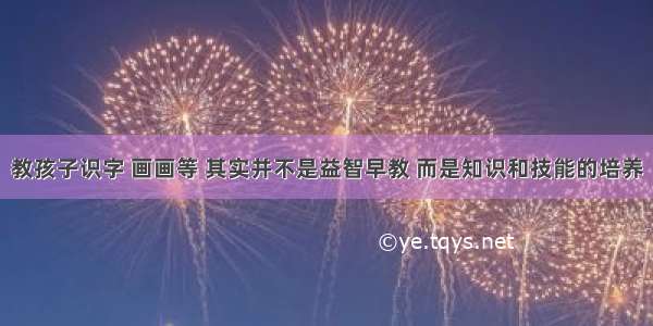 教孩子识字 画画等 其实并不是益智早教 而是知识和技能的培养