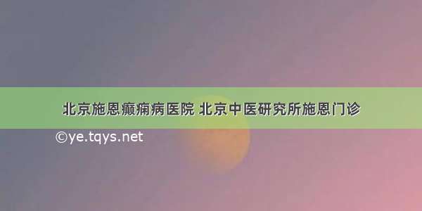 北京施恩癫痫病医院 北京中医研究所施恩门诊