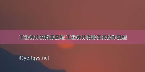 工业会计的做账流程 工业会计做账实务操作流程