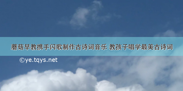 蘑菇早教携手闪歌制作古诗词音乐 教孩子唱学最美古诗词