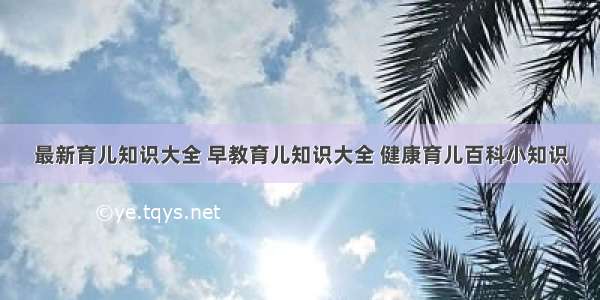 最新育儿知识大全 早教育儿知识大全 健康育儿百科小知识