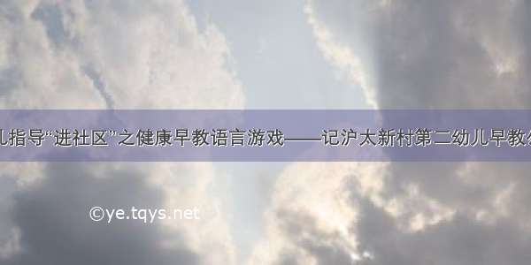 科学育儿指导“进社区”之健康早教语言游戏——记沪太新村第二幼儿早教公益活动