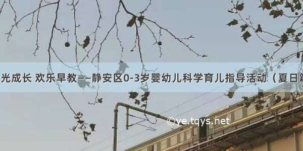 阳光成长 欢乐早教——静安区0-3岁婴幼儿科学育儿指导活动（夏日篇）