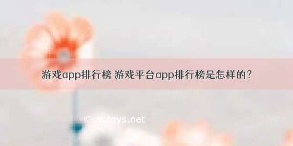 游戏app排行榜 游戏平台app排行榜是怎样的？