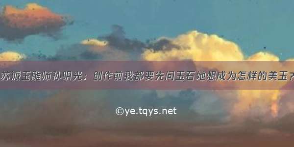 苏派玉雕师孙明光：创作前我都要先问玉石她想成为怎样的美玉？