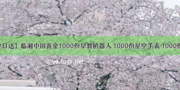 【88中金日送】临湘中国黄金1000份早教机器人 1000份星空手表 1000份水果篮子 