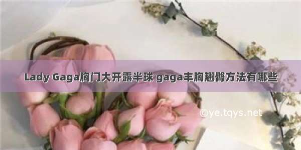 Lady Gaga胸门大开露半球 gaga丰胸翘臀方法有哪些