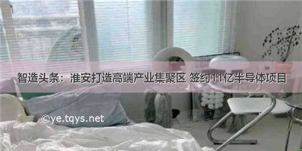 智造头条：淮安打造高端产业集聚区 签约11亿半导体项目