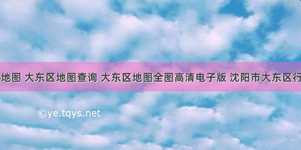 大东区地图 大东区地图查询 大东区地图全图高清电子版 沈阳市大东区行政地图