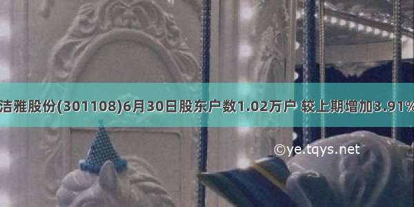洁雅股份(301108)6月30日股东户数1.02万户 较上期增加3.91%