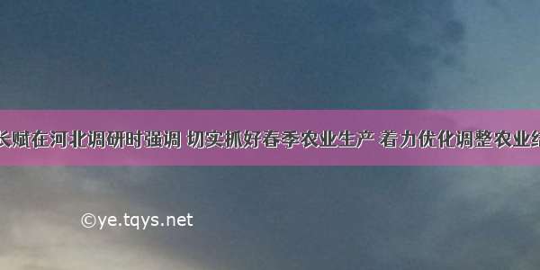 韩长赋在河北调研时强调 切实抓好春季农业生产 着力优化调整农业结构