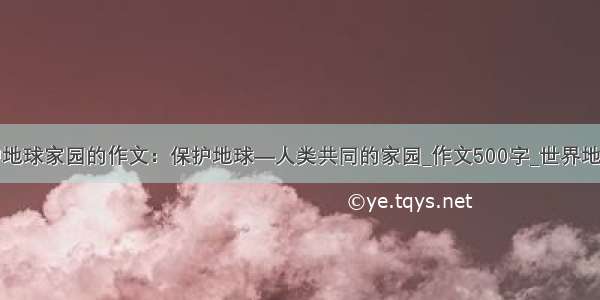 有关保护地球家园的作文：保护地球—人类共同的家园_作文500字_世界地球日作文