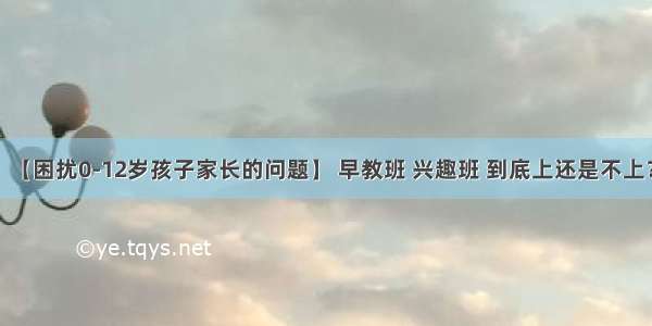 【困扰0-12岁孩子家长的问题】 早教班 兴趣班 到底上还是不上？