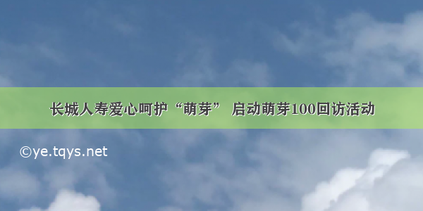 长城人寿爱心呵护“萌芽” 启动萌芽100回访活动