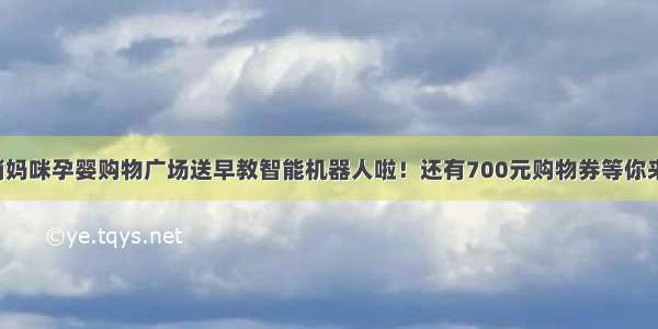 东平俏妈咪孕婴购物广场送早教智能机器人啦！还有700元购物券等你来抢！！