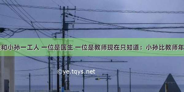 小赵.小钱和小孙一工人 一位是医生 一位是教师现在只知道：小孙比教师年龄小 小赵