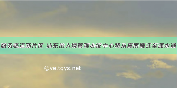 服务临港新片区 浦东出入境管理办证中心将从惠南搬迁至滴水湖