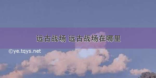 远古战场 远古战场在哪里