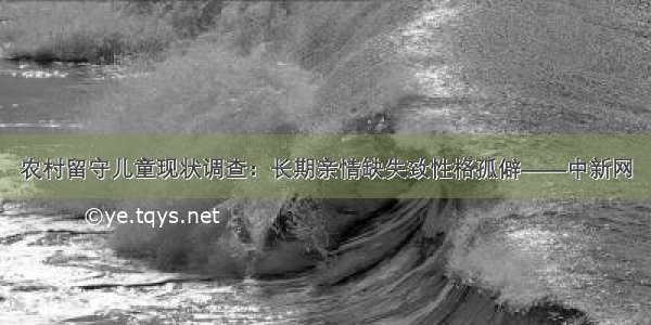 农村留守儿童现状调查：长期亲情缺失致性格孤僻——中新网