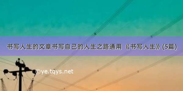 书写人生的文章书写自己的人生之路通用 《书写人生》(5篇)