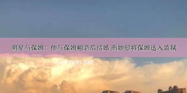 明星与保姆：他与保姆相恋后结婚 而她却将保姆送入监狱