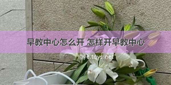 早教中心怎么开 怎样开早教中心