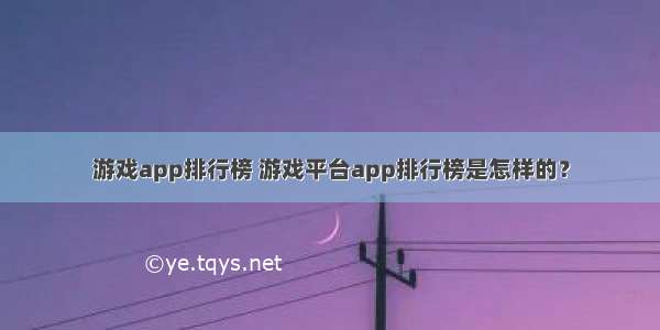 游戏app排行榜 游戏平台app排行榜是怎样的？