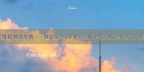 阳光成长 欢乐早教——静安区0-3岁婴幼儿科学育儿指导活动（夏日篇）