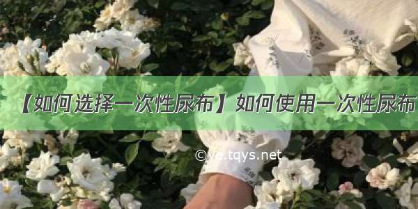 【如何选择一次性尿布】如何使用一次性尿布