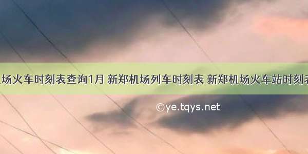 新郑机场火车时刻表查询1月 新郑机场列车时刻表 新郑机场火车站时刻表 新郑