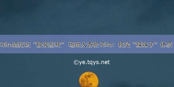 Rita酒店玩“换装游戏” 场面太香艳 Rita：我是“辣妹子”体质