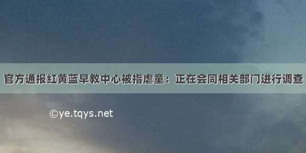 官方通报红黄蓝早教中心被指虐童：正在会同相关部门进行调查