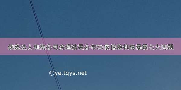 保险法人机构公司治理结果公布50家保险机构暴露七大问题