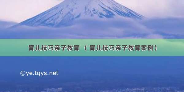 育儿技巧亲子教育 （ 育儿技巧亲子教育案例）