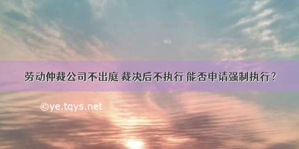 劳动仲裁公司不出庭 裁决后不执行 能否申请强制执行？