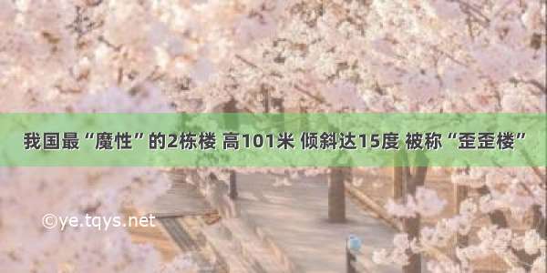 我国最“魔性”的2栋楼 高101米 倾斜达15度 被称“歪歪楼”