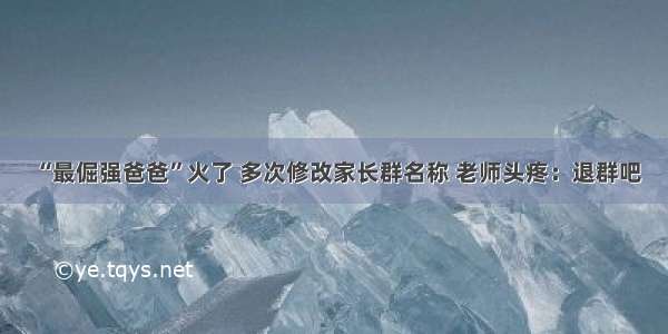 “最倔强爸爸”火了 多次修改家长群名称 老师头疼：退群吧