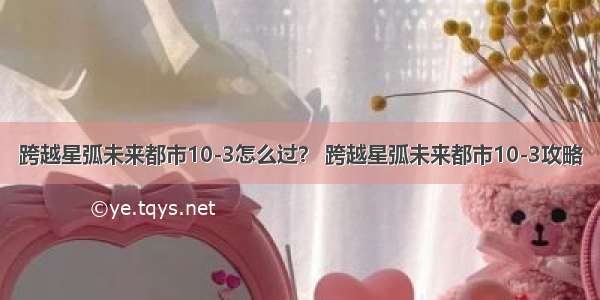 跨越星弧未来都市10-3怎么过？ 跨越星弧未来都市10-3攻略