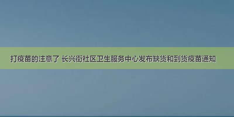 打疫苗的注意了 长兴街社区卫生服务中心发布缺货和到货疫苗通知