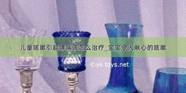 儿童咳嗽引起哮喘该怎么治疗_宝宝令人揪心的咳嗽