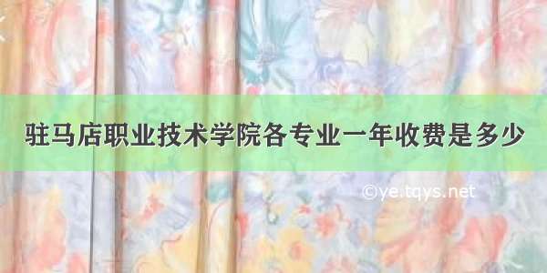 驻马店职业技术学院各专业一年收费是多少