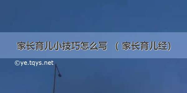 家长育儿小技巧怎么写 （ 家长育儿经）