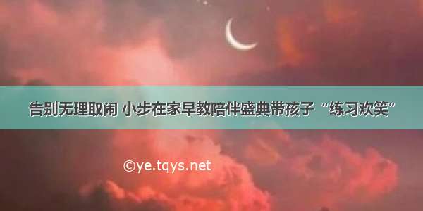 告别无理取闹 小步在家早教陪伴盛典带孩子“练习欢笑”